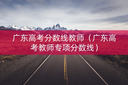 广东高考分数线教师（广东高考教师专项分数线）