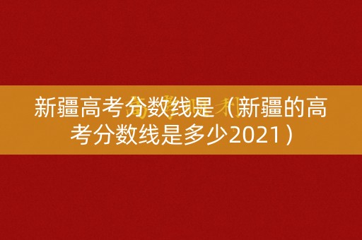 新疆高考分数线是（新疆的高考分数线是多少2021）