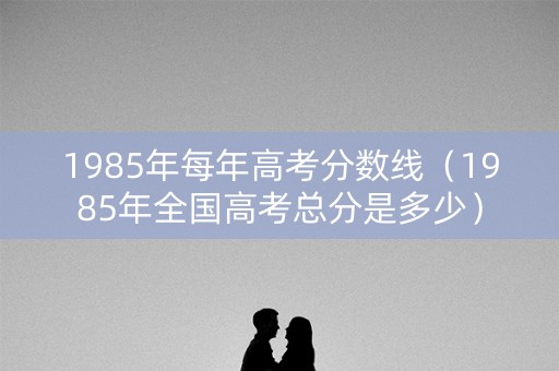 1985年每年高考分数线（1985年全国高考总分是多少）