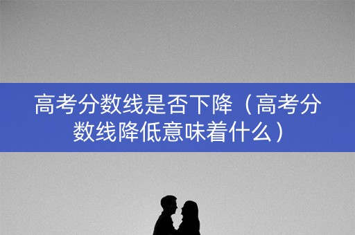 高考分数线是否下降(高考分数线降低意味着什么) 高考分数线是否下降(高考分数线降低意味着什么)