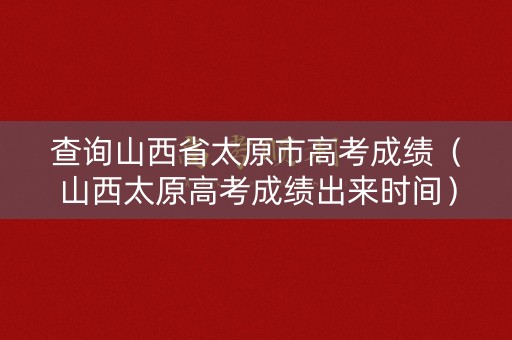 查询山西省太原市高考成绩(山西太原高考成绩出来时间) 查询山西省太原市高考成绩(山西太原高考成绩出来时间)