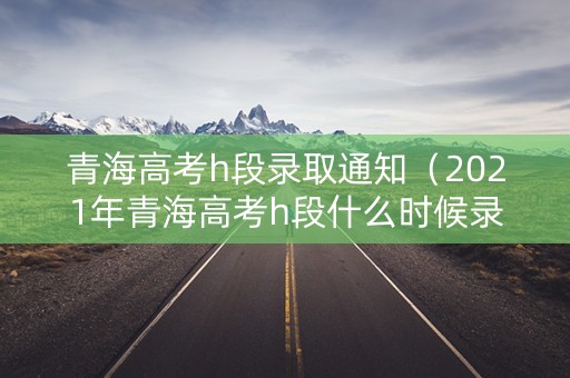 青海高考h段录取通知(2021年青海高考h段什么时候录取) 青海高考h段录取通知(2021年青海高考h段什么时候录取)