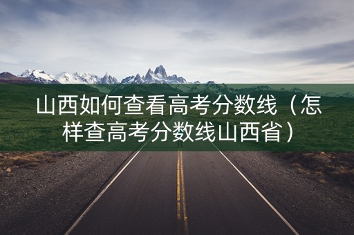 山西如何查看高考分数线（怎样查高考分数线山西省）