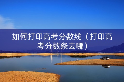 如何打印高考分数线（打印高考分数条去哪）