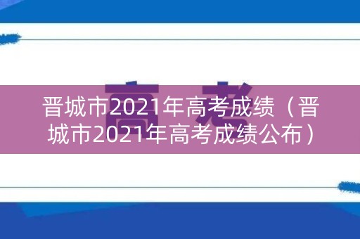 晋城市2021年高考成绩(晋城市2021年高考成绩公布) 晋城市2021年高考成绩(晋城市2021年高考成绩公布)