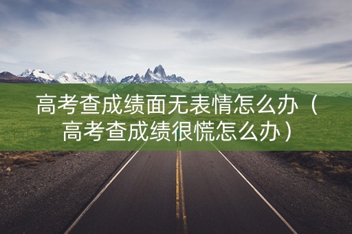 高考查成绩面无表情怎么办（高考查成绩很慌怎么办）