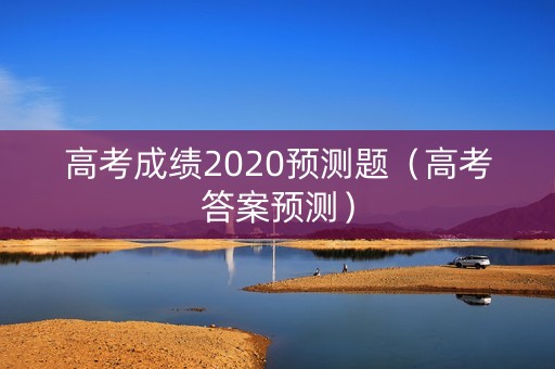 高考成绩2020预测题(高考答案预测) 高考成绩2020预测题(高考答案预测)