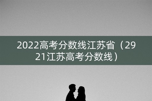 2022高考分数线江苏省(2921江苏高考分数线) 2022高考分数线江苏省(2921江苏高考分数线)
