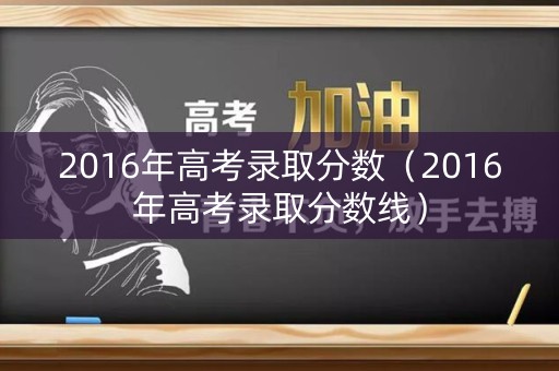 2016年高考录取分数（2016年高考录取分数线）