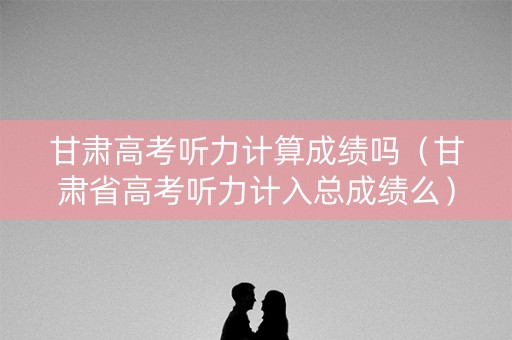 甘肃高考听力计算成绩吗（甘肃省高考听力计入总成绩么）