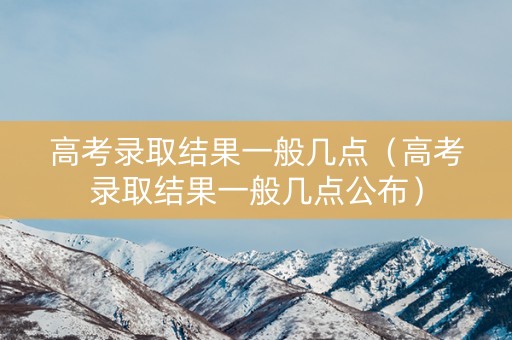 高考录取结果一般几点（高考录取结果一般几点公布）