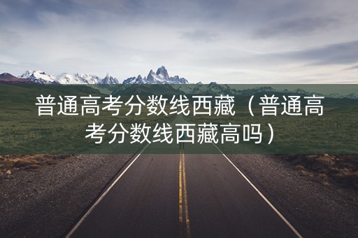 普通高考分数线西藏(普通高考分数线西藏高吗) 普通高考分数线西藏(普通高考分数线西藏高吗)