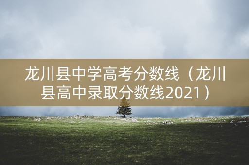 龙川县中学高考分数线（龙川县高中录取分数线2021）