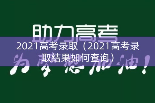 2021高考录取(2021高考录取结果如何查询) 2021高考录取(2021高考录取结果如何查询)