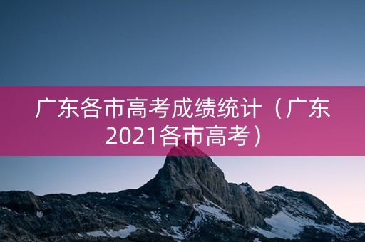 广东各市高考成绩统计（广东2021各市高考）