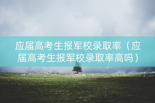 应届高考生报军校录取率（应届高考生报军校录取率高吗）