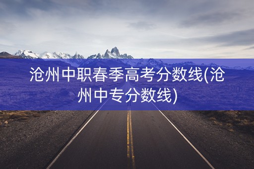 沧州中职春季高考分数线(沧州中专分数线)