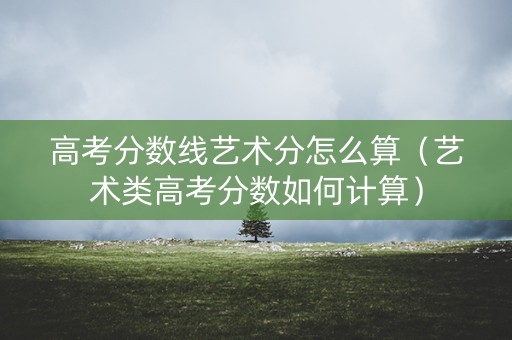 高考分数线艺术分怎么算(艺术类高考分数如何计算) 高考分数线艺术分怎么算(艺术类高考分数如何计算)