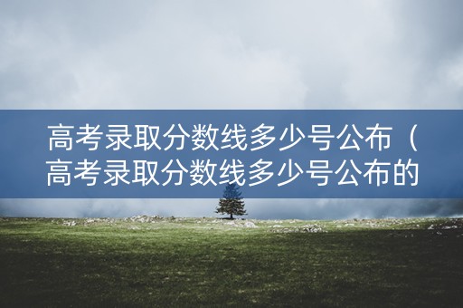 高考录取分数线多少号公布（高考录取分数线多少号公布的）