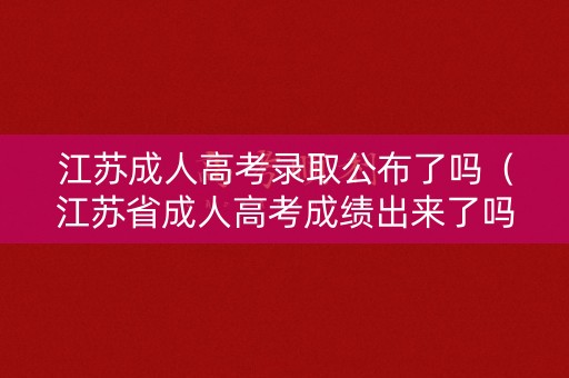 江苏成人高考录取公布了吗（江苏省成人高考成绩出来了吗）