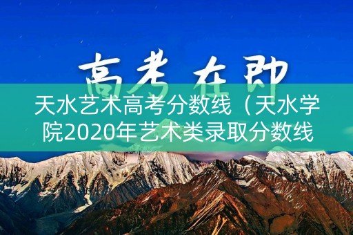 天水艺术高考分数线（天水学院2020年艺术类录取分数线）