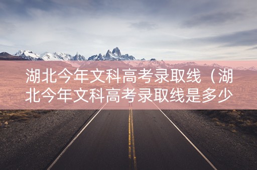 湖北今年文科高考录取线（湖北今年文科高考录取线是多少）