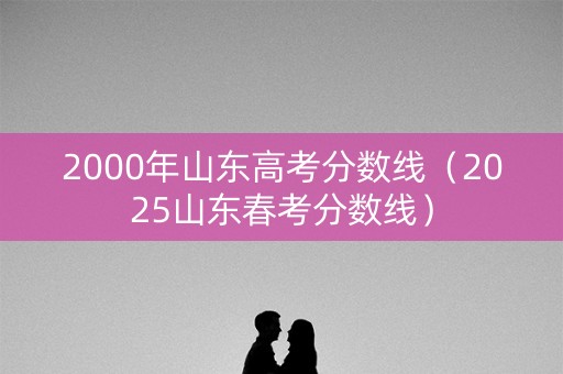 2000年山东高考分数线（2025山东春考分数线）