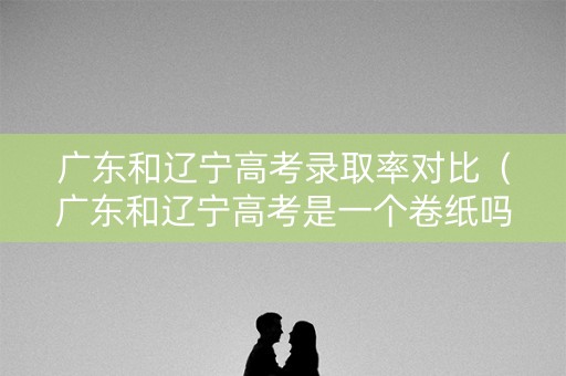 广东和辽宁高考录取率对比（广东和辽宁高考是一个卷纸吗）