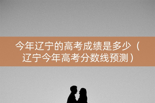 今年辽宁的高考成绩是多少（辽宁今年高考分数线预测）