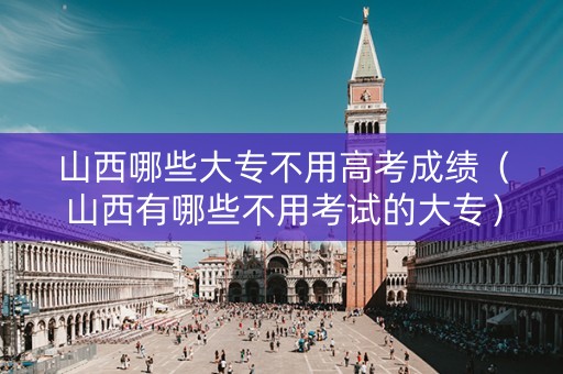 山西哪些大专不用高考成绩（山西有哪些不用考试的大专）