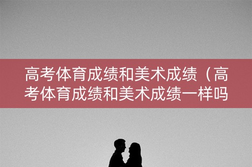高考体育成绩和美术成绩（高考体育成绩和美术成绩一样吗）