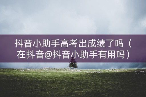 抖音小助手高考出成绩了吗（在抖音@抖音小助手有用吗）