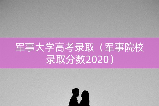 军事大学高考录取（军事院校录取分数2020）