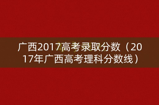 广西2017高考录取分数（2017年广西高考理科分数线）