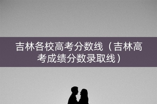 吉林各校高考分数线（吉林高考成绩分数录取线）