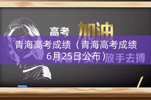 青海高考成绩（青海高考成绩6月25日公布）