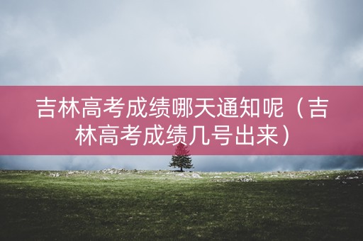 吉林高考成绩哪天通知呢（吉林高考成绩几号出来）