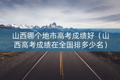 山西哪个地市高考成绩好(山西高考成绩在全国排多少名) 山西哪个地市高考成绩好(山西高考成绩在全国排多少名)