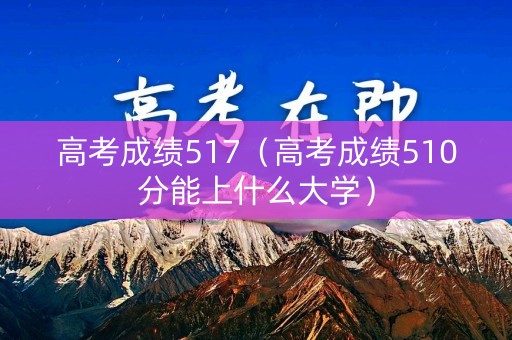 高考成绩517(高考成绩510分能上什么大学) 高考成绩517(高考成绩510分能上什么大学)