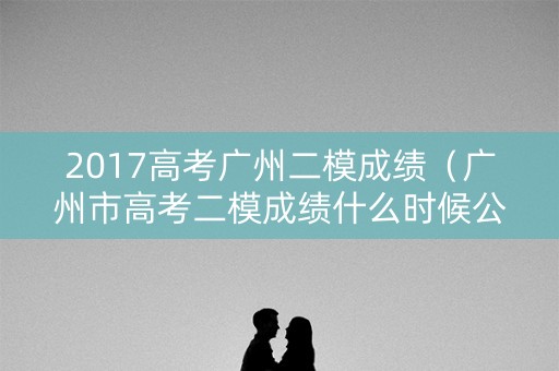 2017高考广州二模成绩（广州市高考二模成绩什么时候公布）