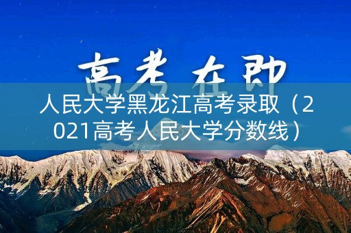 人民大学黑龙江高考录取(2021高考人民大学分数线) 人民大学黑龙江高考录取(2021高考人民大学分数线)