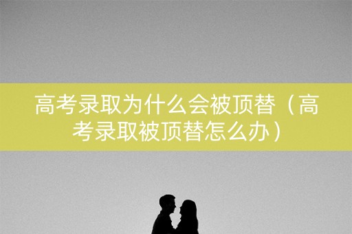 高考录取为什么会被顶替（高考录取被顶替怎么办）