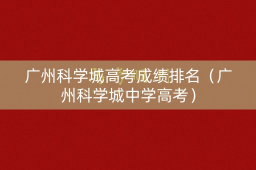 广州科学城高考成绩排名(广州科学城中学高考) 广州科学城高考成绩排名(广州科学城中学高考)