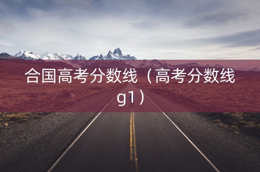 合国高考分数线(高考分数线g1) 合国高考分数线(高考分数线g1)