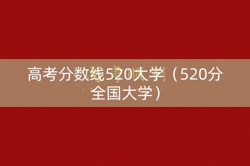 高考分数线520大学(520分全国大学) 高考分数线520大学(520分全国大学)