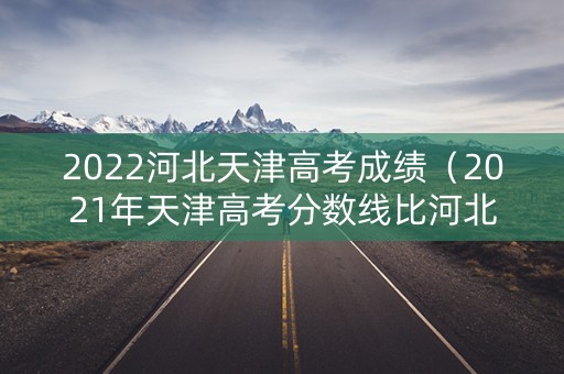 2022河北天津高考成绩（2021年天津高考分数线比河北低多少）