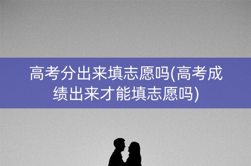 高考分出来填志愿吗(高考成绩出来才能填志愿吗)