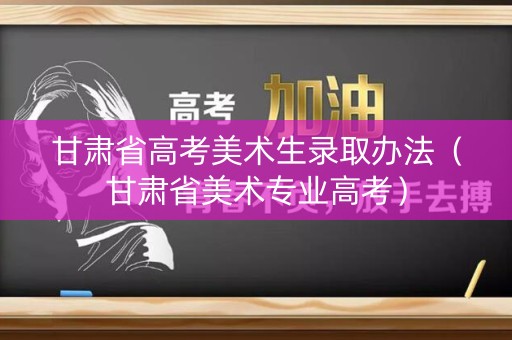 甘肃省高考美术生录取办法（甘肃省美术专业高考）