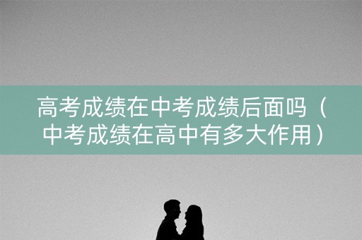 高考成绩在中考成绩后面吗（中考成绩在高中有多大作用）