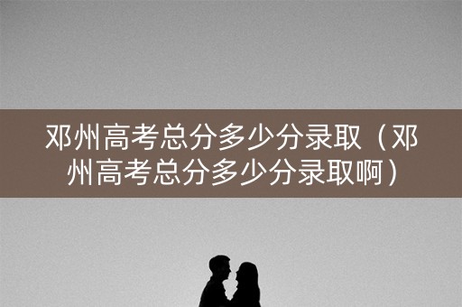 邓州高考总分多少分录取（邓州高考总分多少分录取啊）